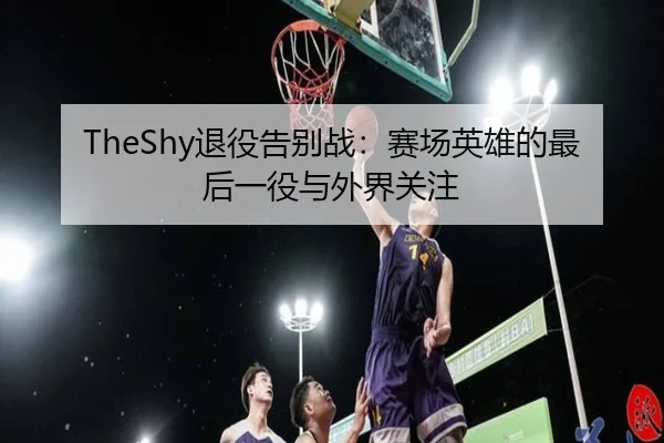 TheShy退役告别战：赛场英雄的最后一役与外界关注
